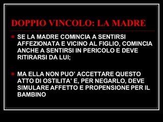DOPPIO VINCOLO: LA MADRE SE LA MADRE COMINCIA A SENTIRSI AFFEZIONATA E VICINO AL FIGLIO, COMINCIA ANCHE A SENTIRSI IN PERICOLO E DEVE RITIRARSI DA LUI; MA ELLA NON PUO’ ACCETTARE QUESTO ATTO DI OSTILITA’ E, PER NEGARLO, DEVE SIMULARE AFFETTO E PROPENSIONE PER IL BAMBINO 