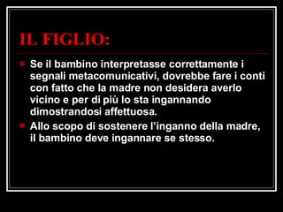 IL FIGLIO: Se il bambino interpretasse correttamente i segnali metacomunicativi, dovrebbe fare i conti con fatto che la madre non desidera averlo vicino e per di più lo sta ingannando dimostrandosi affettuosa. Allo scopo di sostenere l’inganno della madre, il bambino deve ingannare se stesso. 