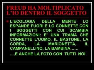 FREUD HA MOLTIPLICATO L’IO DENTRO IL SOGGETTO L’ECOLOGIA DELLA MENTE LO ESPANDE FUORI E LO CONNETTE CON I SOGGETTI CON CUI SCAMBIA INFORMAZIONI: E’ UNA TRAMA CHE CONNETTE L’UOMO, IL BASTONE, LA CORDA, LA MARIONETTA, IL CAMPANELLINO, LA BAMBINA…… … .E ANCHE LA FOTO CON  TUTTI  NOI 
