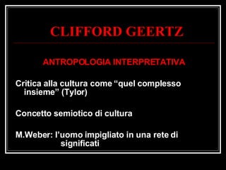 CLIFFORD GEERTZ ANTROPOLOGIA INTERPRETATIVA Critica alla cultura come “quel complesso insieme” (Tylor) Concetto semiotico di cultura M.Weber: l’uomo impigliato in una rete di  significati 