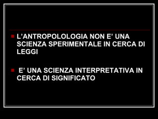 L’ANTROPOLOLOGIA NON E’ UNA SCIENZA SPERIMENTALE IN CERCA DI LEGGI  E’ UNA SCIENZA INTERPRETATIVA IN CERCA DI SIGNIFICATO 