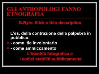 GLI ANTROPOLOGI FANNO ETNOGRAFIA G.Ryle: thick e thin description L’es. della contrazione della palpebra in  pubblico: - come  tic involontario - come ammiccamento L’identità fotografica e i codici stabiliti pubblicamente 