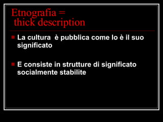 Etnografia =  thick description La cultura  è pubblica come lo è il suo significato E consiste in strutture di significato socialmente stabilite 
