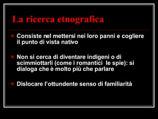 La ricerca etnografica Consiste nel mettersi nei loro panni e cogliere il punto di vista nativo Non si cerca di diventare indigeni o di scimmiottarli (come i romantici  le spie): si dialoga che è molto più che parlare Dislocare l’ottundente senso di familiarità 