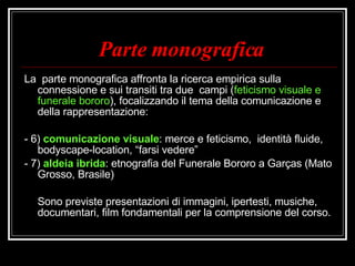 Parte monografica La  parte monografica affronta la ricerca empirica sulla connessione e sui transiti tra due  campi ( feticismo visuale e funerale bororo ), focalizzando il tema della comunicazione e della rappresentazione:  - 6)  comunicazione visuale : merce e feticismo,  identità fluide, bodyscape-location, “farsi vedere” - 7)  aldeia ibrida : etnografia del Funerale Bororo a Garças (Mato Grosso, Brasile) Sono previste presentazioni di immagini, ipertesti, musiche, documentari, film fondamentali per la comprensione del corso. 