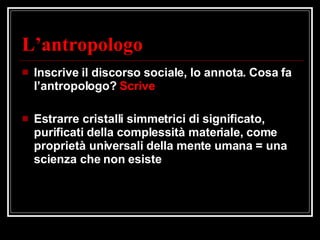 L’antropologo Inscrive il discorso sociale, lo annota. Cosa fa l’antropologo?  Scrive Estrarre cristalli simmetrici di significato, purificati della complessità materiale, come proprietà universali della mente umana = una scienza che non esiste 