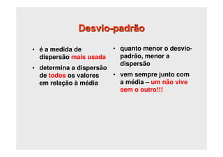 Desvio-padrão
• é a medida de
dispersão mais usada
• determina a dispersão
de todos os valores
em relação à média
• quanto menor o desvio-
padrão, menor a
dispersão
• vem sempre junto com
a média – um não vive
sem o outro!!!
 