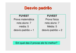 Desvio padrão
FUVEST
Prova matemática
nota aluno: 7
média: 5
desvio-padrão = 1
FUVEST
Prova física
nota aluno: 7
Média: 5
desvio-padrão = 2
Em qual das 2 provas ele foi melhor?
 