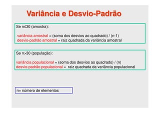 Variância e Desvio-Padrão
Se n≤30 (amostra):
variância amostral = (soma dos desvios ao quadrado) / (n-1)
desvio-padrão amostral = raiz quadrada da variância amostral
Se n>30 (população):
variância populacional = (soma dos desvios ao quadrado) / (n)
desvio-padrão populacional = raiz quadrada da variância populacional
n= número de elementos
 