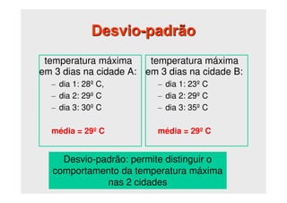 Desvio-padrão
temperatura máxima
em 3 dias na cidade A:
– dia 1: 28º C,
– dia 2: 29º C
– dia 3: 30º C
média = 29º C
temperatura máxima
em 3 dias na cidade B:
– dia 1: 23º C
– dia 2: 29º C
– dia 3: 35º C
média = 29º C
Desvio-padrão: permite distinguir o
comportamento da temperatura máxima
nas 2 cidades
 