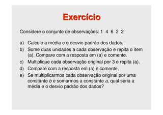 Considere o conjunto de observações: 1 4 6 2 2
a) Calcule a média e o desvio padrão dos dados.
b) Some duas unidades a cada observação e repita o item
(a). Compare com a resposta em (a) e comente.
c) Multiplique cada observação original por 3 e repita (a).
d) Compare com a resposta em (a) e comente,
e) Se multiplicarmos cada observação original por uma
constante b e somarmos a constante a, qual seria a
média e o desvio padrão dos dados?
Exercício
 