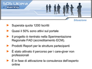 Situazione  Superata quota 1200 Iscritti  Quasi il 50% sono attivi sul portale Il progetto è rientrato nella Sperimentazione Regionale FAD (accreditamento ECM).  Prodotti Report per le strutture partecipanti  È stato attivato il percorso per i care-giver non professionali È in fase di attivazione la consulenza dell’esperto online 