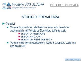 STUDIO DI PREVALENZA PERIODO: Ottobre 2006 Obiettivi:  Valutare la prevalenza delle lesioni cutanee nelle Residenze Assistenziali e nell’Assistenza Domiciliare dell’area vasta LESIONI DA PRESSIONE LESIONI VASCOLARI LESIONI DEL PIEDE DIABETICO Valutare nella stessa popolazione il rischio di sviluppare Lesioni da decubito (LDD) 