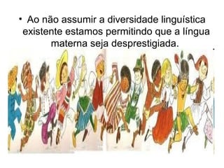 • Ao não assumir a diversidade linguística
existente estamos permitindo que a língua
materna seja desprestigiada.
 