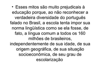 • Esses mitos são muito prejudicais à
educação porque, ao não reconhecer a
verdadeira diversidade do português
falado no B...