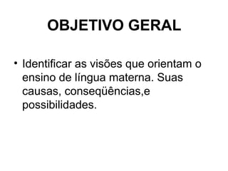 OBJETIVO GERAL
• Identificar as visões que orientam o
ensino de língua materna. Suas
causas, conseqüências,e
possibilidade...