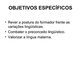 OBJETIVOS ESPECÍFICOS
• Rever a postura do formador frente as
variações lingüísticas.
• Combater o preconceito lingüístico...
