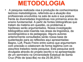 METODOLOGIA
• A pesquisa realizada visa à produção de conhecimentos
teóricos metodológicos, referindo-se a atuação dos
pro...