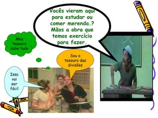 Vocês vieram aqui para estudar ou comer merenda.? Mãos a obra que temos exercício para fazer. Meu tesouro sabe tudo Isso vai ser fácil Sou o tesouro das divisões 