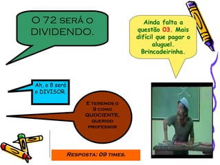 Ainda falta a questão  03.  Mais difícil que pagar o aluguel. Brincadeirinha. O 72 será o DIVIDENDO. Ah, o 8 será o DIVISOR. E teremos o 9 como QUOCIENTE, querido professor Resposta: 09 times. 