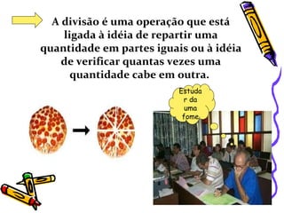 A divisão é uma operação que está ligada à idéia de repartir uma quantidade em partes iguais ou à idéia de verificar quantas vezes uma quantidade cabe em outra.   Estudar da uma fome 