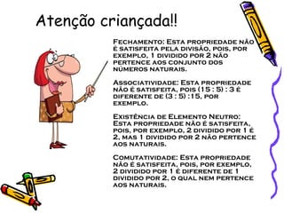 Atenção criançada!! Fechamento: Esta propriedade não é satisfeita pela divisão, pois, por exemplo, 1 dividido por 2 não pertence aos conjunto dos números naturais.  Associatividade: Esta propriedade não é satisfeita, pois (15 : 5) : 3 é diferente de (3 : 5) :15, por exemplo.  Existência de Elemento Neutro: Esta propriedade não é satisfeita, pois, por exemplo, 2 dividido por 1 é 2, mas 1 dividido por 2 não pertence aos naturais.  Comutatividade: Esta propriedade não é satisfeita, pois, por exemplo, 2 dividido por 1 é diferente de 1 dividido por 2, o qual nem pertence aos naturais.  