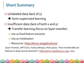 Short Summary
 Unlabeled data (lack of y)
 Semi-supervised learning
 Insufficient data (lack of both x and y)
 Transfer learning (focus on layer transfer)
 Use as fixed feature extractor
 Use as initialization
 Resources: https://keras.io/applications/
Jason Yosinski, Jeff Clune, Yoshua Bengio, Hod Lipson, “How transferable are
features in deep neural networks?”, https://arxiv.org/abs/1411.1792, 2014
186
 