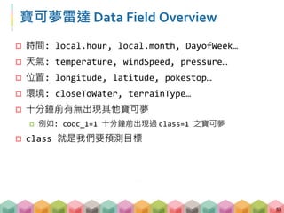 寶可夢雷達 Data Field Overview
 時間: local.hour, local.month, DayofWeek…
 天氣: temperature, windSpeed, pressure…
 位置: longitude, latitude, pokestop…
 環境: closeToWater, terrainType…
 十分鐘前有無出現其他寶可夢
 例如: cooc_1=1 十分鐘前出現過 class=1 之寶可夢
 class 就是我們要預測目標
53
 