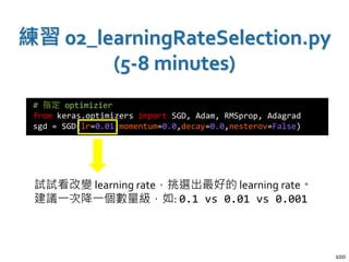 練習 02_learningRateSelection.py
(5-8 minutes)
100
# 指定 optimizier
from keras.optimizers import SGD, Adam, RMSprop, Adagrad
sgd = SGD(lr=0.01,momentum=0.0,decay=0.0,nesterov=False)
試試看改變 learning rate，挑選出最好的 learning rate。
建議一次降一個數量級，如: 0.1 vs 0.01 vs 0.001
 