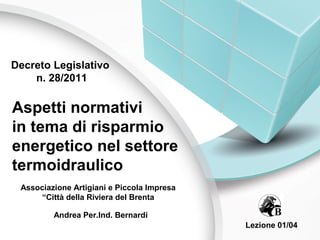 Decreto Legislativo
    n. 28/2011

Aspetti normativi
in tema di risparmio
energetico nel settore
termoidraulico
 Associazione Artigiani e Piccola Impresa
     “Città della Riviera del Brenta

         Andrea Per.Ind. Bernardi
                                            Lezione 01/04
 