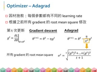 Optimizer – Adagrad
 因材施教：每個參數都有不同的 learning rate
 根據之前所有 gradient 的 root mean square 修改
115
𝜃 𝑡+1 = 𝜃 𝑡 − 𝜂𝑔 𝑡
Gradient descent Adagrad
𝜃 𝑡+1 = 𝜃 𝑡 −
𝜂
𝜎 𝑡
𝑔 𝑡𝑔 𝑡
=
𝜕𝐿
𝜕𝜃 𝜃=𝜃 𝑡
第 t 次更新
𝜎 𝑡 =
2 (𝑔0)2+…+(𝑔 𝑡)2
𝑡 + 1
所有 gradient 的 root mean square
 