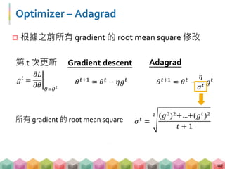 Optimizer – Adagrad
 根據之前所有 gradient 的 root mean square 修改
117
𝜃 𝑡+1 = 𝜃 𝑡 − 𝜂𝑔 𝑡
Gradient descent Adagrad
𝜃 𝑡+1 = 𝜃 𝑡 −
𝜂
𝜎 𝑡
𝑔 𝑡𝑔 𝑡 =
𝜕𝐿
𝜕𝜃 𝜃=𝜃 𝑡
第 t 次更新
𝜎 𝑡 =
2 (𝑔0)2+…+(𝑔 𝑡)2
𝑡 + 1
所有 gradient 的 root mean square
 