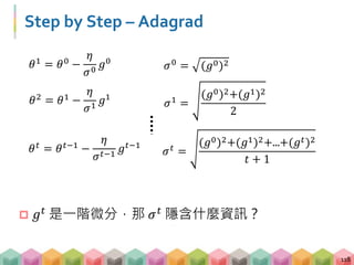 Step by Step – Adagrad
118
𝜃 𝑡 = 𝜃 𝑡−1 −
𝜂
𝜎 𝑡−1
𝑔 𝑡−1
𝜎 𝑡 =
(𝑔0)2+(𝑔1)2+...+(𝑔 𝑡)2
𝑡 + 1
𝜃2 = 𝜃1 −
𝜂
𝜎1
𝑔1
𝜎1 =
(𝑔0)2+(𝑔1)2
2
𝜃1 = 𝜃0 −
𝜂
𝜎0
𝑔0
𝜎0
= (𝑔0)2
 𝑔 𝑡
是一階微分，那 𝜎 𝑡
隱含什麼資訊？
 