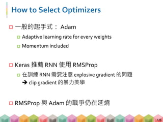  一般的起手式： Adam
 Adaptive learning rate for every weights
 Momentum included
 Keras 推薦 RNN 使用 RMSProp
 在訓練 RNN 需要注意 explosive gradient 的問題
 clip gradient 的暴力美學
 RMSProp 與 Adam 的戰爭仍在延燒
125
How to Select Optimizers
 