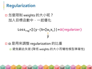 Regularization
 怎麼限制 weights 的大小呢？
加入目標函數中，一起優化
 α 是用來調整 regularization 的比重
 避免顧此失彼 (降低 weights 的大小而犧牲模型準確性)
133
Lossreg=∑(y-(b+∑wixi))
̂y
+α(regularizer)
 