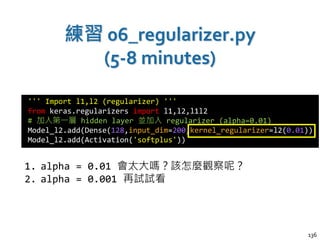 練習 06_regularizer.py
(5-8 minutes)
136
''' Import l1,l2 (regularizer) '''
from keras.regularizers import l1,l2,l1l2
# 加入第一層 hidden layer 並加入 regularizer (alpha=0.01)
Model_l2.add(Dense(128,input_dim=200,kernel_regularizer=l2(0.01))
Model_l2.add(Activation('softplus'))
1. alpha = 0.01 會太大嗎？該怎麼觀察呢？
2. alpha = 0.001 再試試看
 