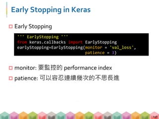 Early Stopping in Keras
 Early Stopping
 monitor: 要監控的 performance index
 patience: 可以容忍連續幾次的不思長進
140
''' EarlyStopping '''
from keras.callbacks import EarlyStopping
earlyStopping=EarlyStopping(monitor = 'val_loss',
patience = 3)
 