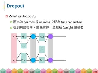 Dropout
 What is Dropout?
 原本為 neurons 跟 neurons 之間為 fully connected
 在訓練過程中，隨機拿掉一些連結 (weight 設為0)
145
X1
Xn
w1,n
w1,1
w2,n
w2,1
 