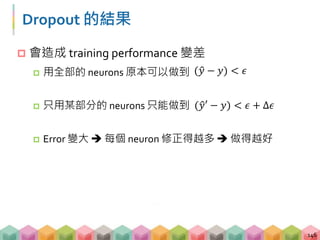 Dropout 的結果
 會造成 training performance 變差
 用全部的 neurons 原本可以做到
 只用某部分的 neurons 只能做到
 Error 變大  每個 neuron 修正得越多  做得越好
146
( 𝑦 − 𝑦) < 𝜖
( 𝑦′ − 𝑦) < 𝜖 + ∆𝜖
 