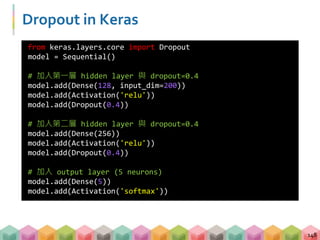 Dropout in Keras
148
from keras.layers.core import Dropout
model = Sequential()
# 加入第一層 hidden layer 與 dropout=0.4
model.add(Dense(128, input_dim=200))
model.add(Activation('relu'))
model.add(Dropout(0.4))
# 加入第二層 hidden layer 與 dropout=0.4
model.add(Dense(256))
model.add(Activation('relu'))
model.add(Dropout(0.4))
# 加入 output layer (5 neurons)
model.add(Dense(5))
model.add(Activation('softmax'))
 
