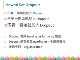 How to Set Dropout
 不要一開始就加入 Dropout
 不要一開始就加入 Dropout
不要一開始就加入 Dropout
a) Dropout 會讓 training performance 變差
b) Dropout 是在避免 overfitting，不是萬靈丹
c) 參數少時，regularization
151
 