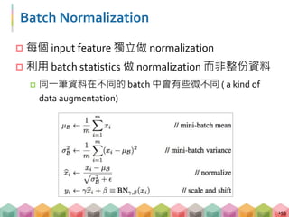 Batch Normalization
 每個 input feature 獨立做 normalization
 利用 batch statistics 做 normalization 而非整份資料
 同一筆資料在不同的 batch 中會有些微不同 ( a kind of
data augmentation)
155
 