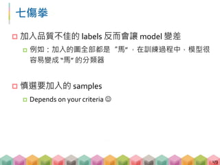 七傷拳
 加入品質不佳的 labels 反而會讓 model 變差
 例如：加入的圖全部都是“馬” ，在訓練過程中，模型很
容易變成 “馬” 的分類器
 慎選要加入的 samples
 Depends on your criteria 
173
 