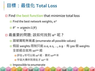 目標：最佳化 Total Loss
 Find the best function that minimize total loss
 Find the best network weights, ө*
 𝜃∗ = argm𝑖𝑛
𝜃
𝐿(𝜃)
 最重要的問題: 該如何找到 ө* 呢？
 踏破鐵鞋無覓處 (enumerate all possible values)
 假設 weights 限制只能 0.0, 0.1, …, 0.9，有 500 個 weights
全部組合就有 10500 組
 評估 1 秒可以做 106 組，要約 10486 年
 宇宙大爆炸到現在才 1010 年
 Impossible to enumerate
27
 