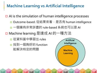 Machine Learning vs Artificial Intelligence
 AI is the simulation of human intelligence processes
 Outcome-based: 從結果來看，是否有 human intelligence
 一個擁有非常詳盡的 rule-based 系統也可以是 AI
 Machine learning 是達成 AI 的一種方法
 從資料當中學習出 rules
 找到一個夠好的 function
能解決特定的問題
3
Artificial
Intelligence
Machine
Learning
 