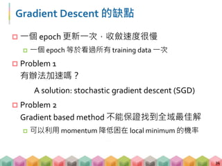 Gradient Descent 的缺點
 一個 epoch 更新一次，收斂速度很慢
 一個 epoch 等於看過所有 training data 一次
 Problem 1
有辦法加速嗎？
A solution: stochastic gradient descent (SGD)
 Problem 2
Gradient based method 不能保證找到全域最佳解
 可以利用 momentum 降低困在 local minimum 的機率
34
 