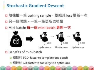 Stochastic Gradient Descent
 隨機抽一筆 training sample，依照其 loss 更新一次
 另一個問題，一筆一筆更新也很慢
 Mini-batch: 每一個 mini-batch 更新一次
 Benefits of mini-batch
 相較於 SGD: faster to complete one epoch
 相較於 GD: faster to converge (to optimum)
36
Update once Update once Update once
Loss Loss Loss
 