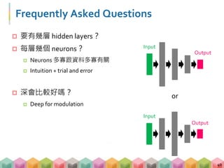 Frequently Asked Questions
 要有幾層 hidden layers？
 每層幾個 neurons？
 Neurons 多寡跟資料多寡有關
 Intuition + trial and error
 深會比較好嗎？
 Deep for modulation
40
Output
Input
Input
Output
or
 