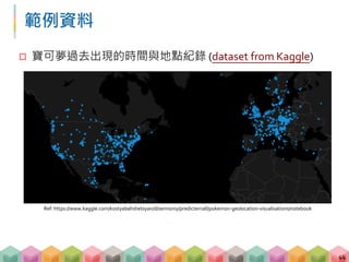 範例資料
 寶可夢過去出現的時間與地點紀錄 (dataset from Kaggle)
44
Ref: https://www.kaggle.com/kostyabahshetsyan/d/semioniy/predictemall/pokemon-geolocation-visualisations/notebook
 