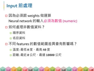 Input 前處理
 因為必須跟 weights 做運算
Neural network 的輸入必須為數值 (numeric)
 如何處理非數值資料？
 順序資料
 名目資料
 不同 features 的數值範圍差異會有影響嗎？
 溫度: 最低 0 度、最高 40 度
 距離: 最近 0 公尺、最遠 10000 公尺
49
 